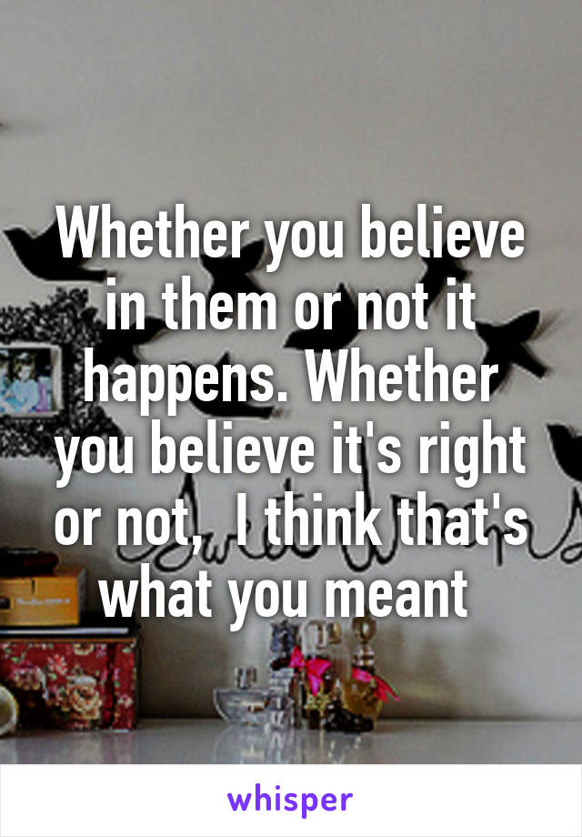 Whether you believe in them or not it happens. Whether you believe it's right or not,  I think that's what you meant 