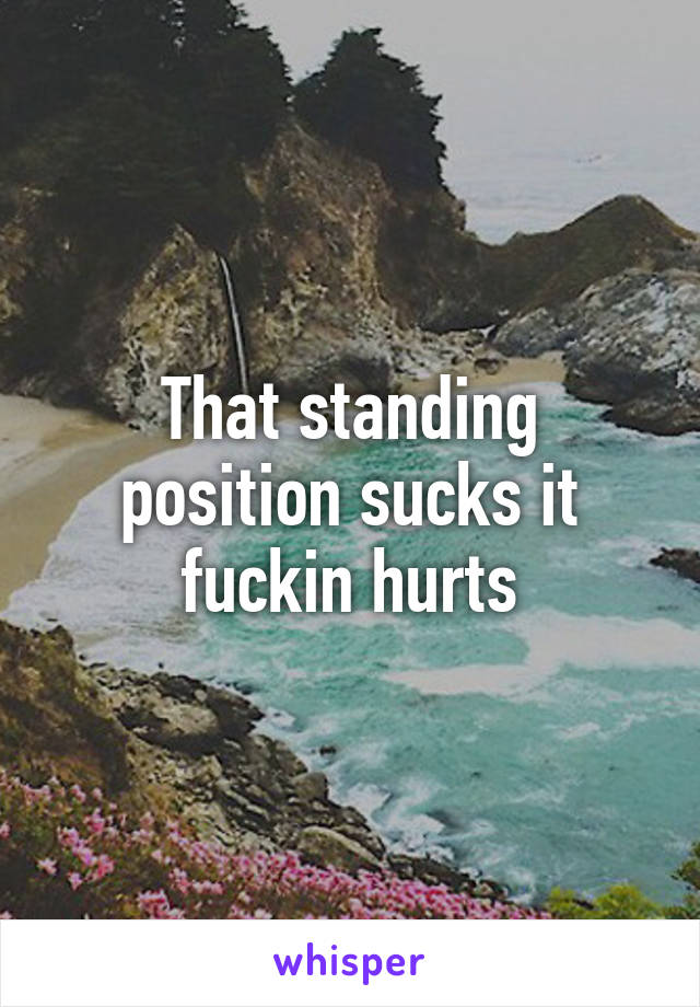 That standing position sucks it fuckin hurts