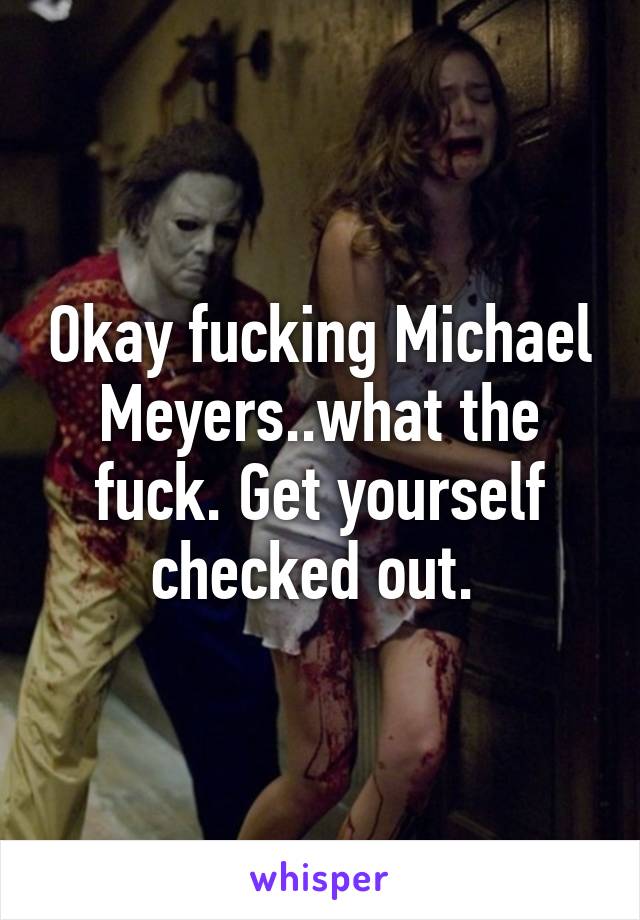 Okay fucking Michael Meyers..what the fuck. Get yourself checked out. 