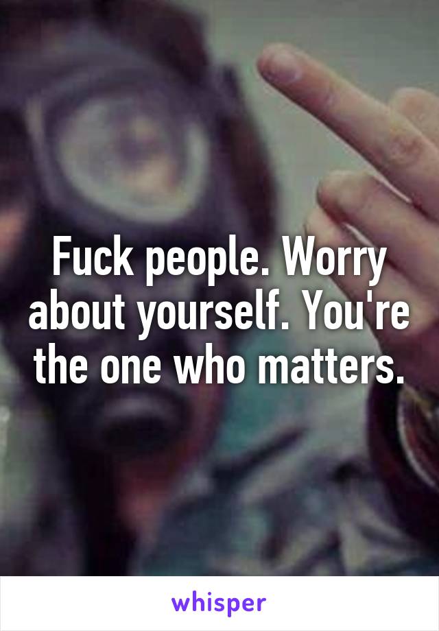 Fuck people. Worry about yourself. You're the one who matters.