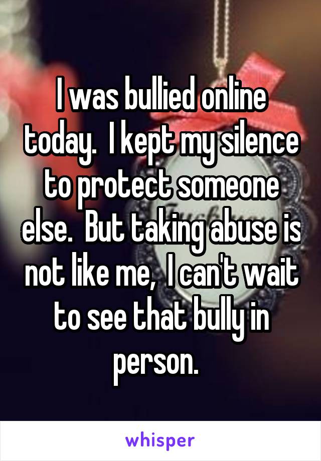 I was bullied online today.  I kept my silence to protect someone else.  But taking abuse is not like me,  I can't wait to see that bully in person.  
