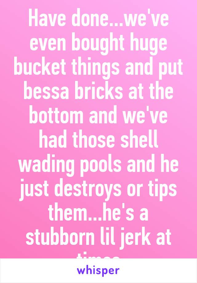 Have done...we've even bought huge bucket things and put bessa bricks at the bottom and we've had those shell wading pools and he just destroys or tips them...he's a stubborn lil jerk at times