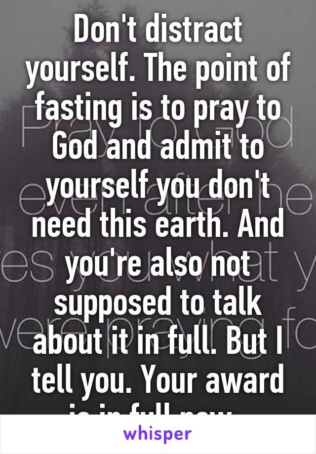 Don't distract yourself. The point of fasting is to pray to God and admit to yourself you don't need this earth. And you're also not supposed to talk about it in full. But I tell you. Your award is in full now. 