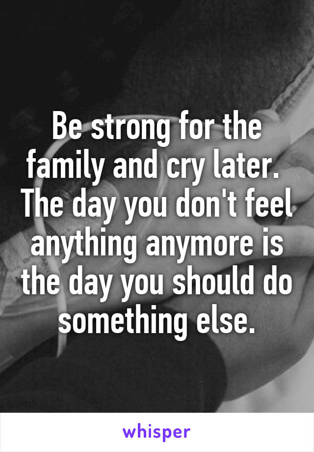 Be strong for the family and cry later.  The day you don't feel anything anymore is the day you should do something else.