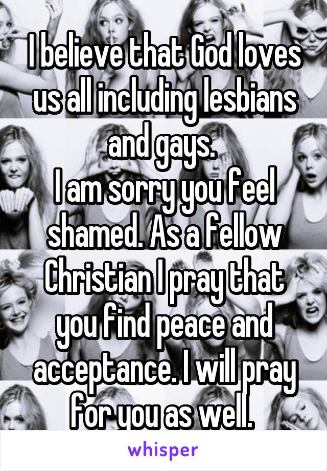 I believe that God loves us all including lesbians and gays. 
I am sorry you feel shamed. As a fellow Christian I pray that you find peace and acceptance. I will pray for you as well. 