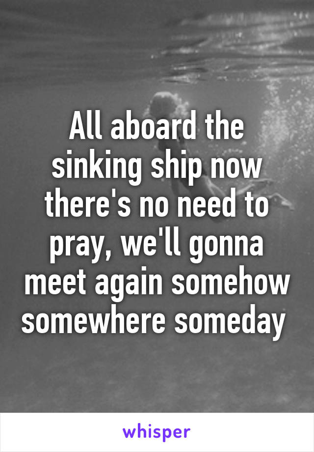 All aboard the sinking ship now there's no need to pray, we'll gonna meet again somehow somewhere someday 