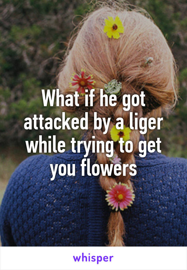 What if he got attacked by a liger while trying to get you flowers