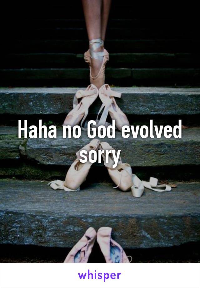 Haha no God evolved sorry