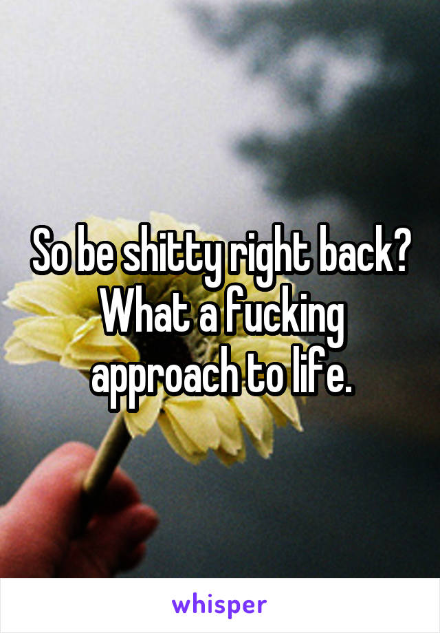 So be shitty right back? What a fucking approach to life.