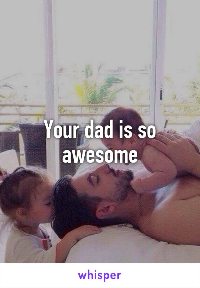Your dad is so awesome
