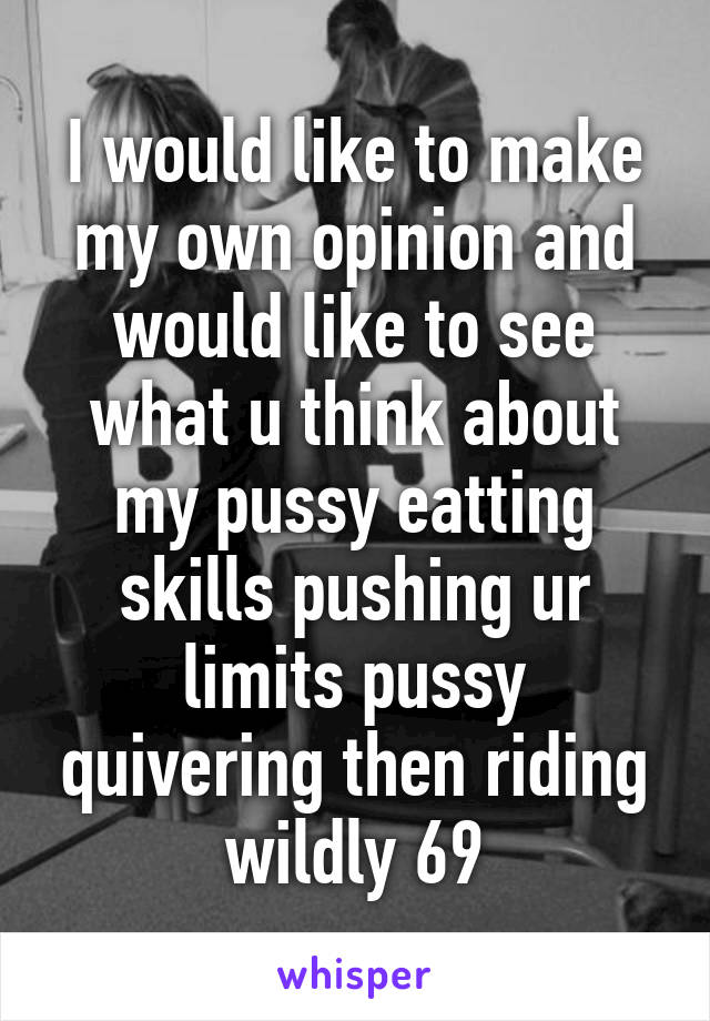 I would like to make my own opinion and would like to see what u think about my pussy eatting skills pushing ur limits pussy quivering then riding wildly 69