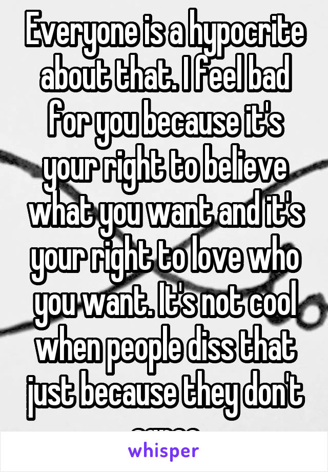 Everyone is a hypocrite about that. I feel bad for you because it's your right to believe what you want and it's your right to love who you want. It's not cool when people diss that just because they don't agree