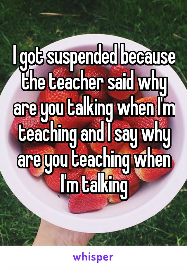 I got suspended because the teacher said why are you talking when I'm teaching and I say why are you teaching when I'm talking
