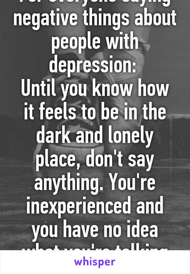 For everyone saying negative things about people with depression: 
Until you know how it feels to be in the dark and lonely place, don't say anything. You're inexperienced and you have no idea what you're talking about 