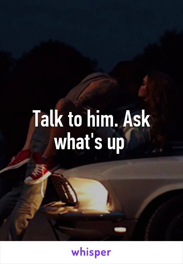 Talk to him. Ask what's up 