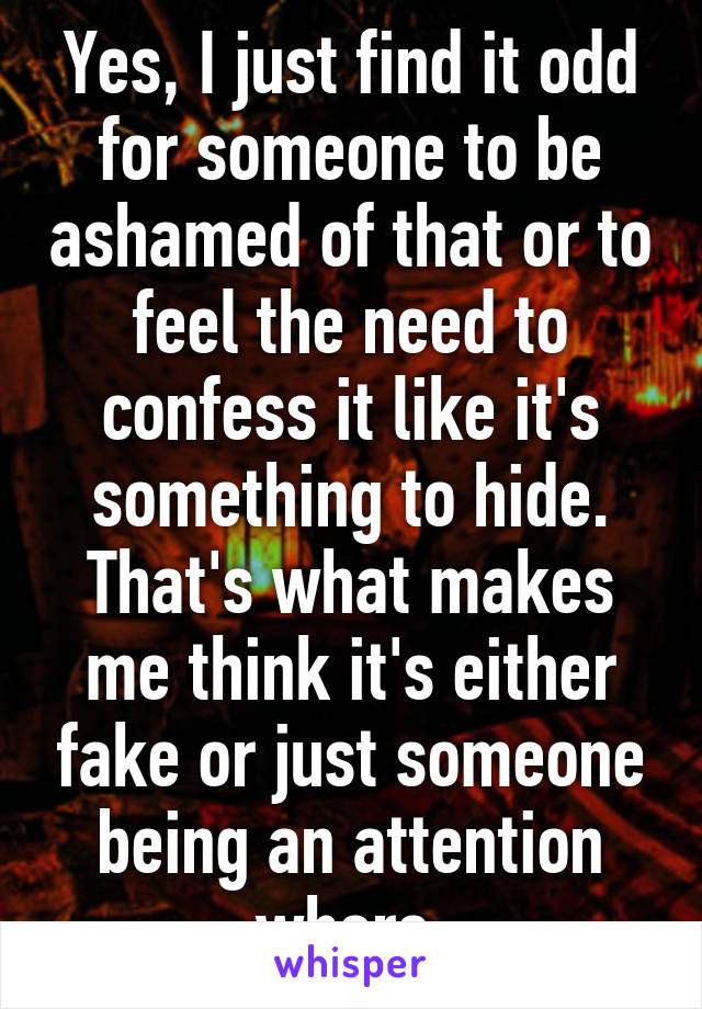 Yes, I just find it odd for someone to be ashamed of that or to feel the need to confess it like it's something to hide. That's what makes me think it's either fake or just someone being an attention whore.