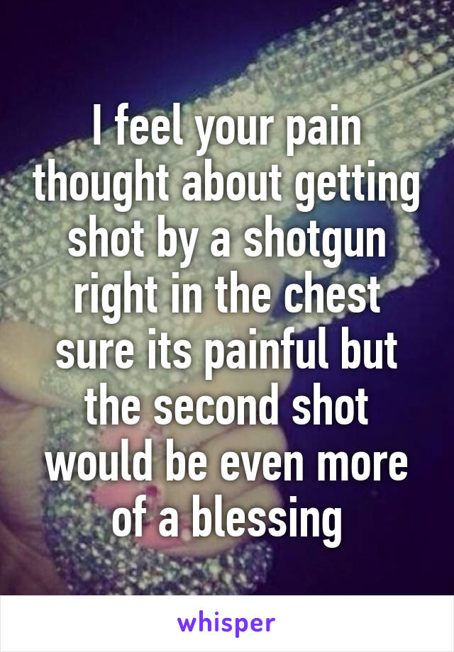 I feel your pain thought about getting shot by a shotgun right in the chest sure its painful but the second shot would be even more of a blessing