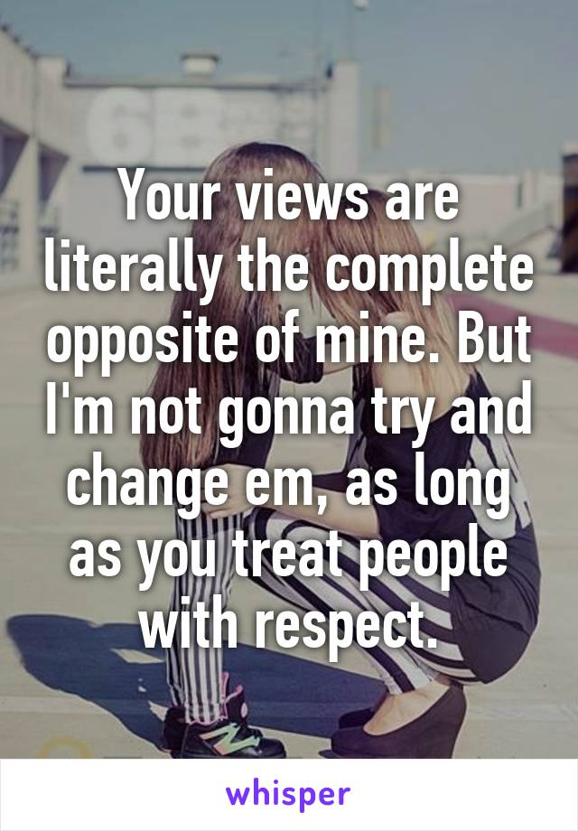 Your views are literally the complete opposite of mine. But I'm not gonna try and change em, as long as you treat people with respect.