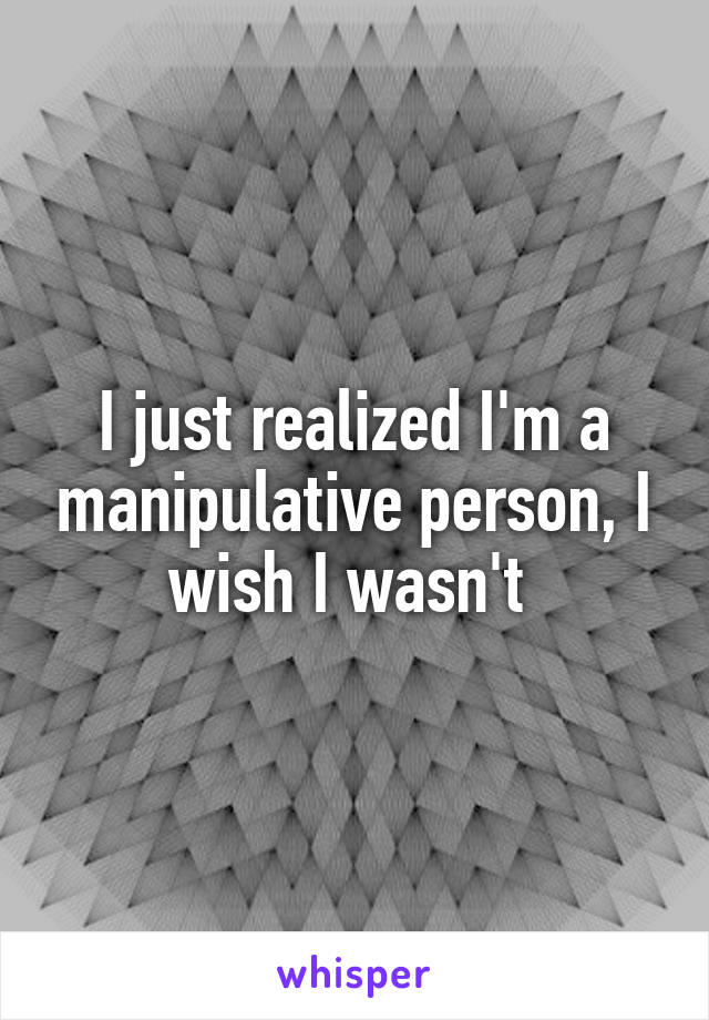 I just realized I'm a manipulative person, I wish I wasn't 