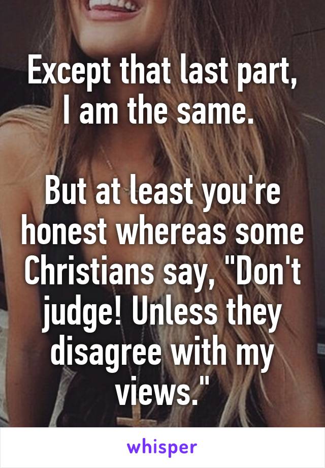 Except that last part, I am the same. 

But at least you're honest whereas some Christians say, "Don't judge! Unless they disagree with my views."