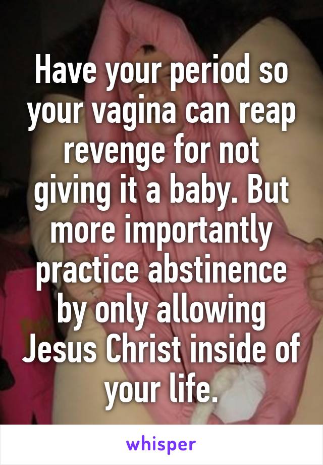 Have your period so your vagina can reap revenge for not giving it a baby. But more importantly practice abstinence by only allowing Jesus Christ inside of your life.