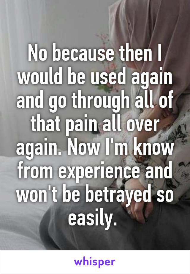 No because then I would be used again and go through all of that pain all over again. Now I'm know from experience and won't be betrayed so easily. 