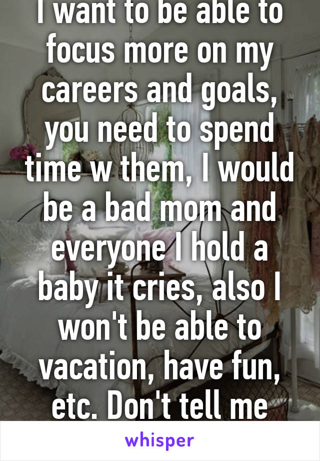 I want to be able to focus more on my careers and goals, you need to spend time w them, I would be a bad mom and everyone I hold a baby it cries, also I won't be able to vacation, have fun, etc. Don't tell me that's selfish