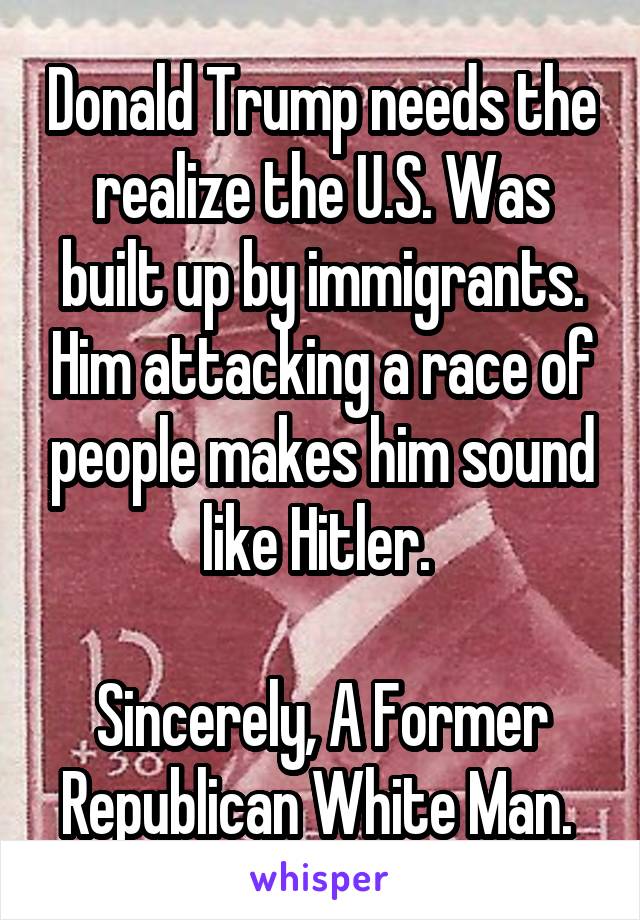 Donald Trump needs the realize the U.S. Was built up by immigrants. Him attacking a race of people makes him sound like Hitler. 

Sincerely, A Former Republican White Man. 