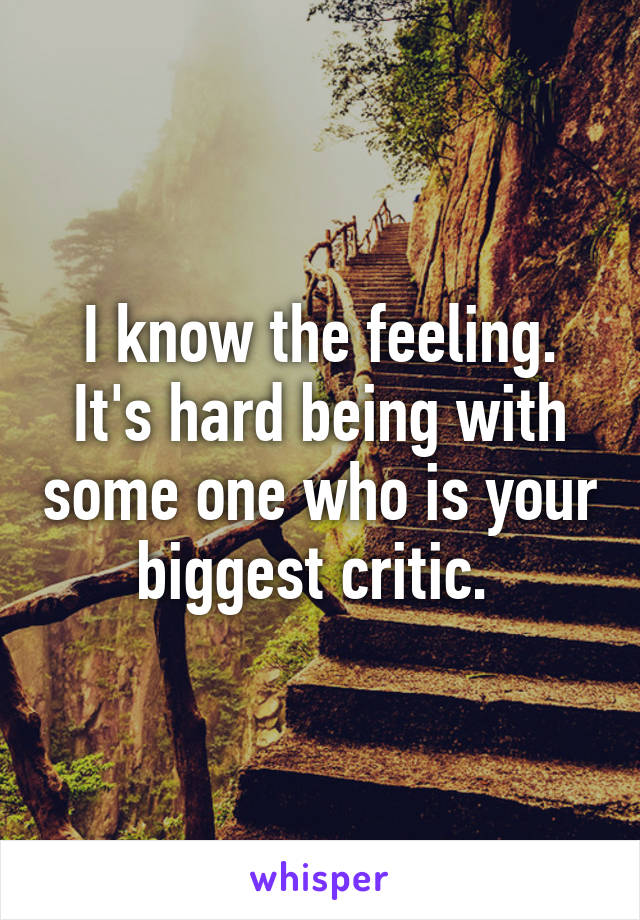 I know the feeling.
It's hard being with some one who is your biggest critic. 