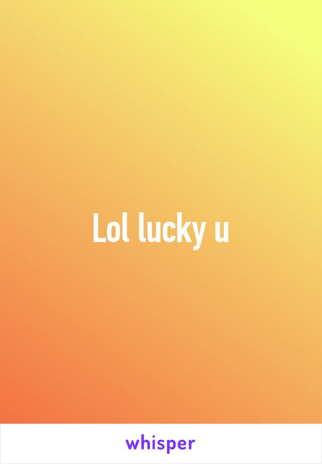 Lol lucky u