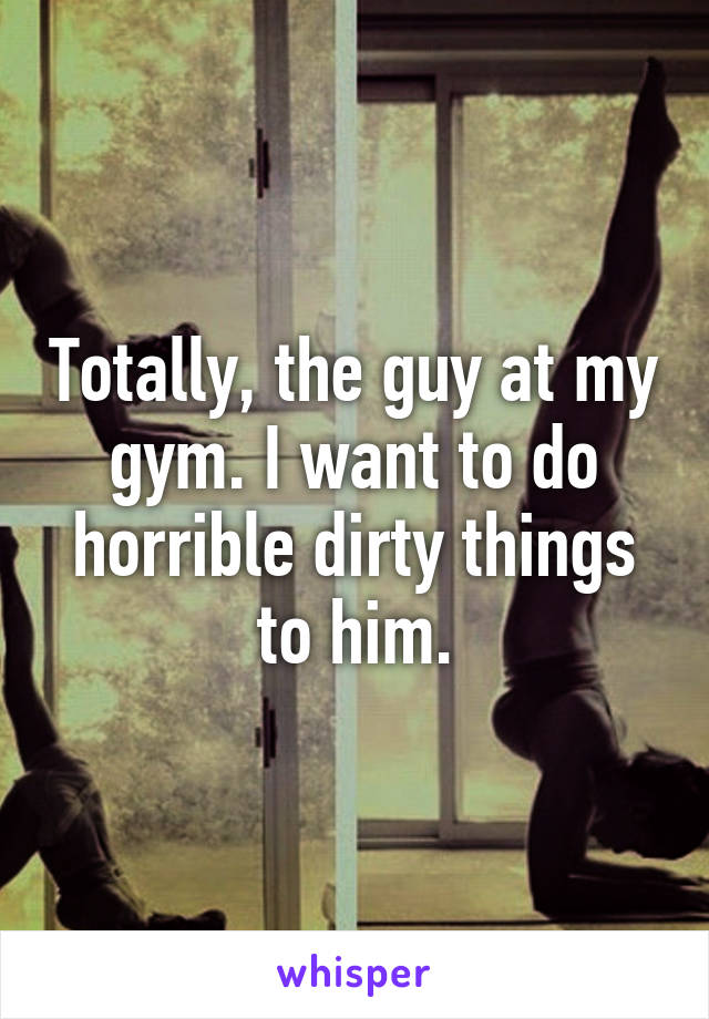 Totally, the guy at my gym. I want to do horrible dirty things to him.