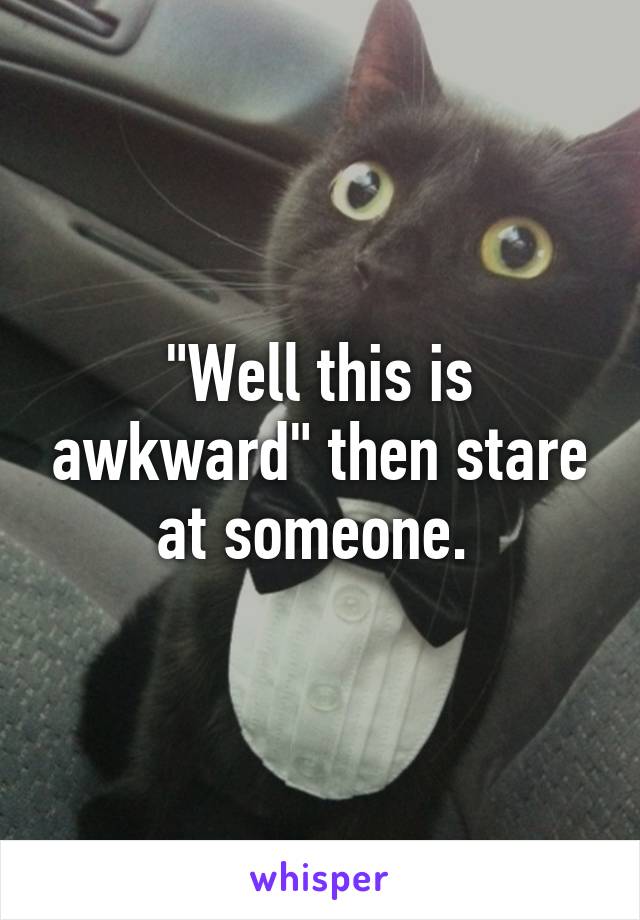 "Well this is awkward" then stare at someone. 