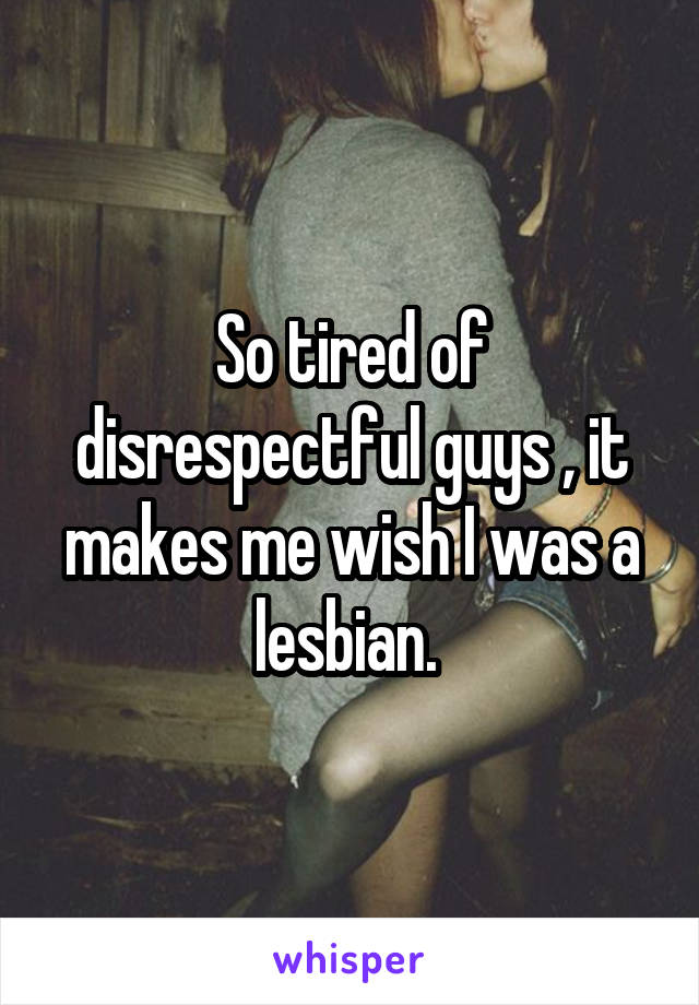 So tired of disrespectful guys , it makes me wish I was a lesbian. 