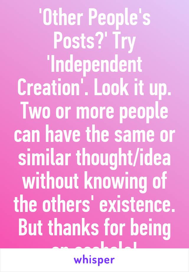 'Other People's Posts?' Try 'Independent Creation'. Look it up. Two or more people can have the same or similar thought/idea without knowing of the others' existence. But thanks for being an asshole!