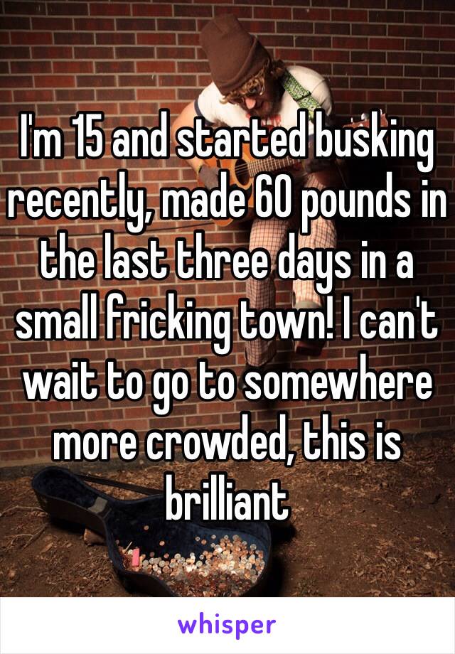 I'm 15 and started busking recently, made 60 pounds in the last three days in a small fricking town! I can't wait to go to somewhere more crowded, this is brilliant 