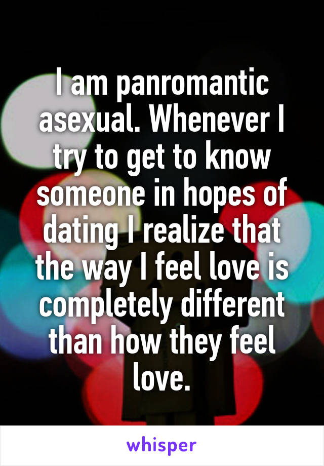 I am panromantic asexual. Whenever I try to get to know someone in hopes of dating I realize that the way I feel love is completely different than how they feel love.