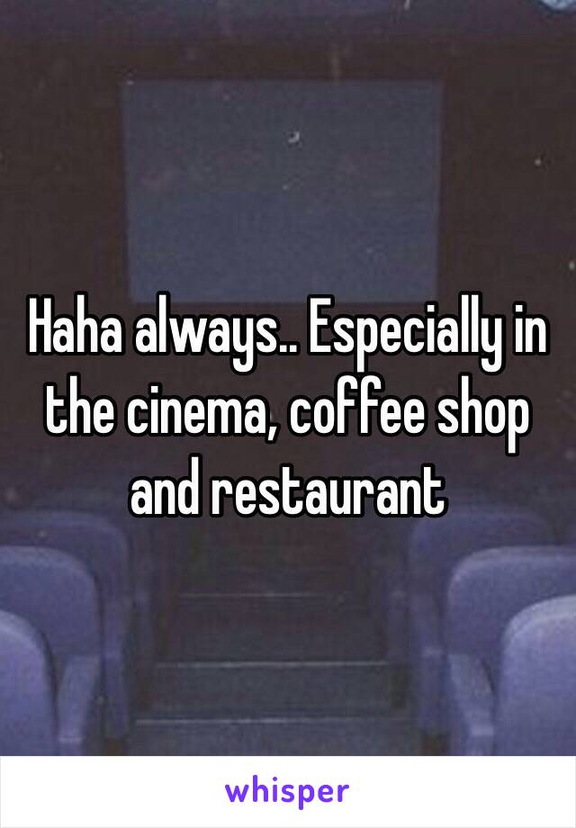 Haha always.. Especially in the cinema, coffee shop and restaurant 