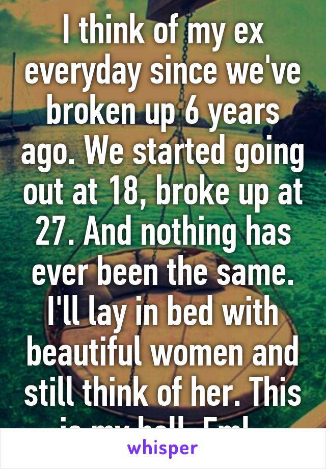 I think of my ex everyday since we've broken up 6 years ago. We started going out at 18, broke up at 27. And nothing has ever been the same. I'll lay in bed with beautiful women and still think of her. This is my hell. Fml. 