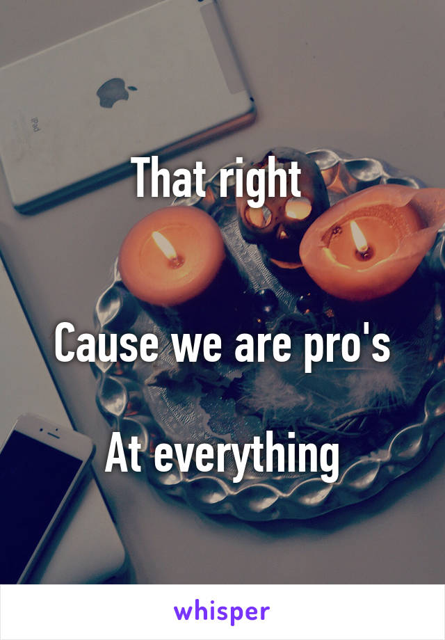 That right 


Cause we are pro's

At everything