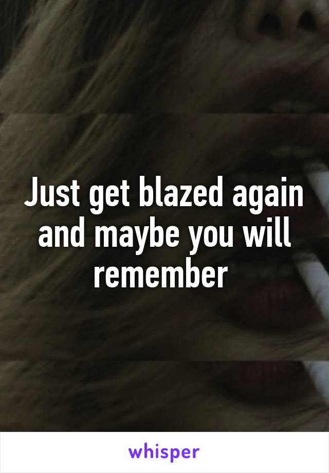 Just get blazed again and maybe you will remember 