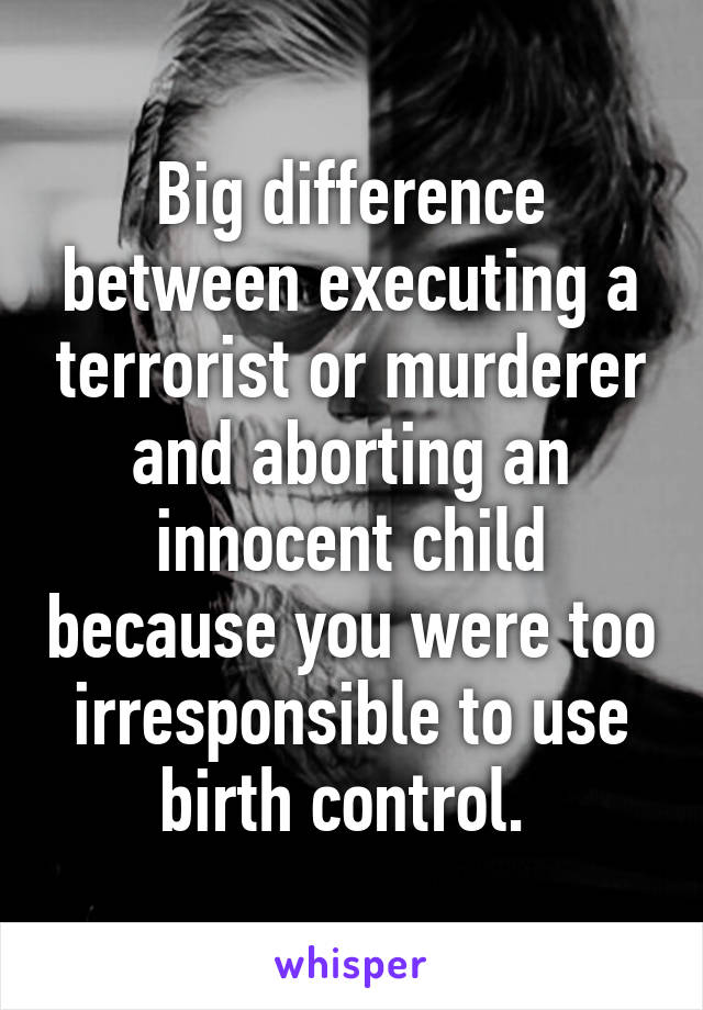 Big difference between executing a terrorist or murderer and aborting an innocent child because you were too irresponsible to use birth control. 