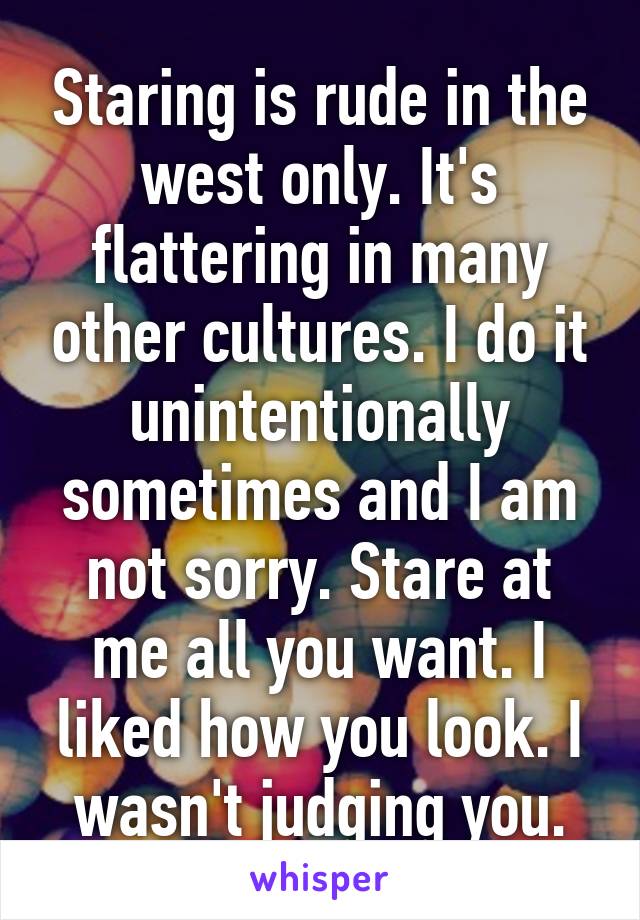 Staring is rude in the west only. It's flattering in many other cultures. I do it unintentionally sometimes and I am not sorry. Stare at me all you want. I liked how you look. I wasn't judging you.