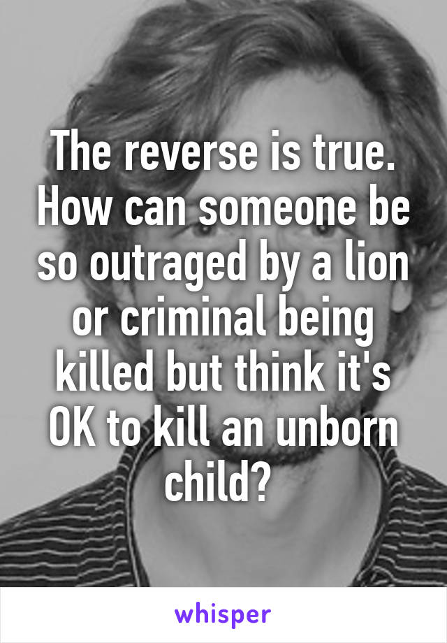 The reverse is true. How can someone be so outraged by a lion or criminal being killed but think it's OK to kill an unborn child? 