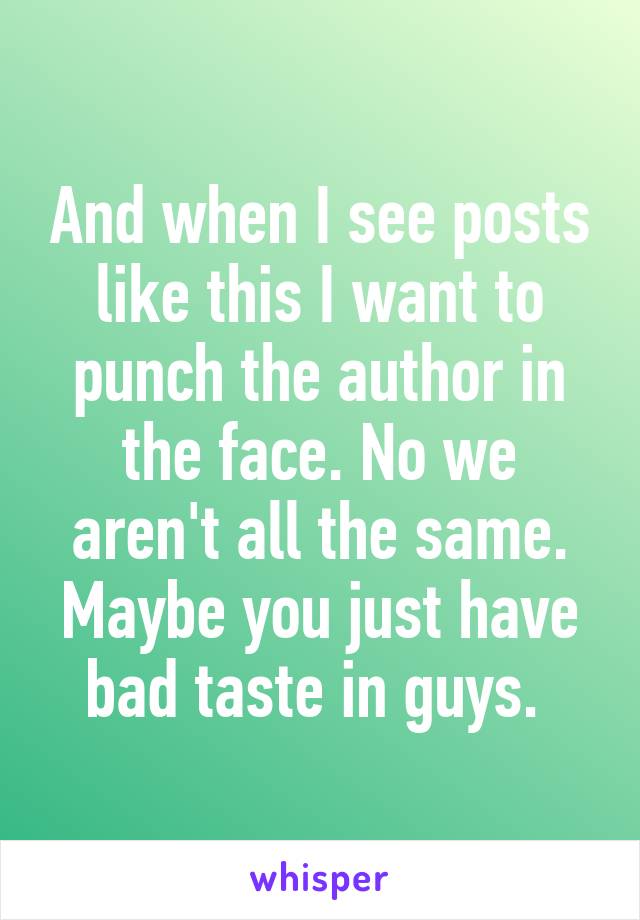 And when I see posts like this I want to punch the author in the face. No we aren't all the same. Maybe you just have bad taste in guys. 