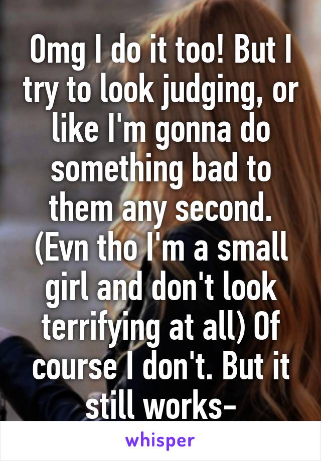 Omg I do it too! But I try to look judging, or like I'm gonna do something bad to them any second. (Evn tho I'm a small girl and don't look terrifying at all) Of course I don't. But it still works-