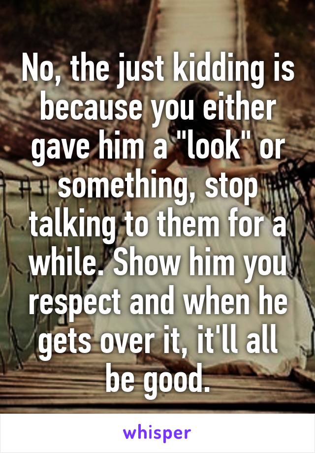 No, the just kidding is because you either gave him a "look" or something, stop talking to them for a while. Show him you respect and when he gets over it, it'll all be good.