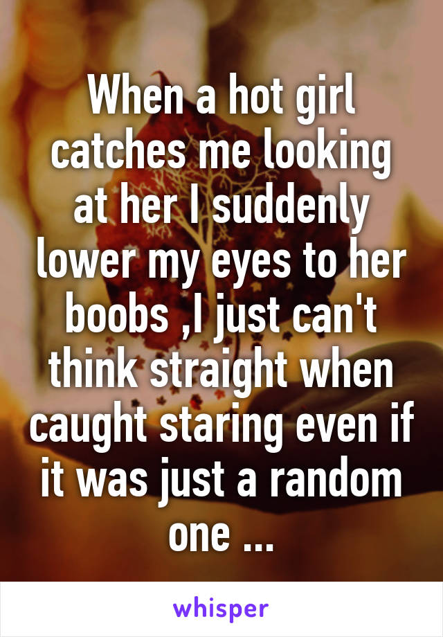 When a hot girl catches me looking at her I suddenly lower my eyes to her boobs ,I just can't think straight when caught staring even if it was just a random one ...