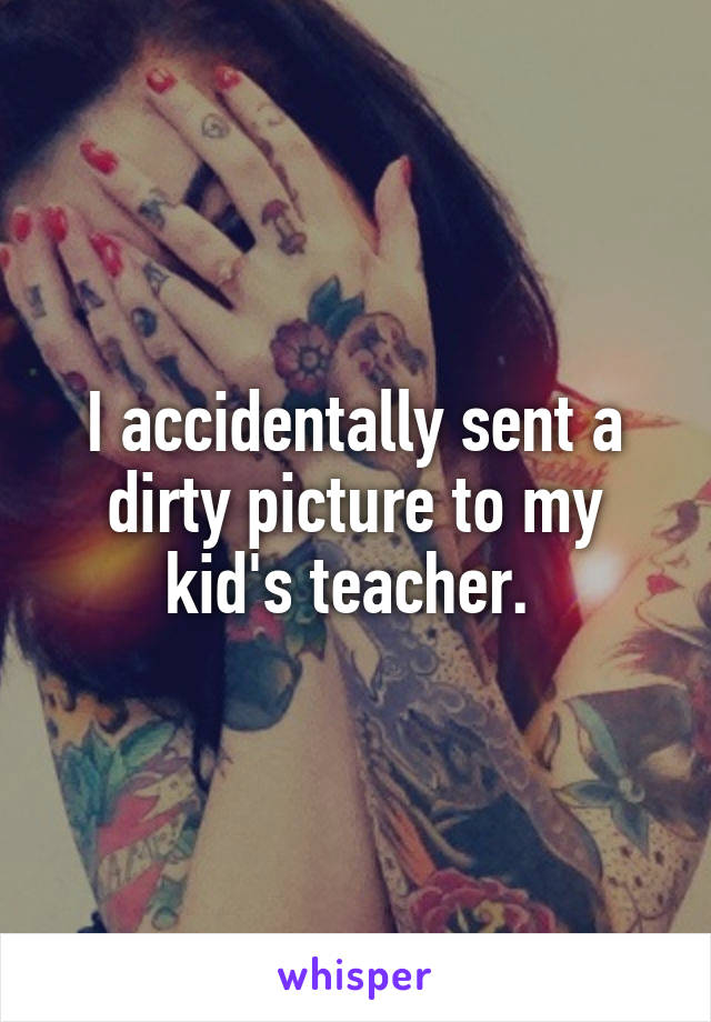 I accidentally sent a dirty picture to my kid's teacher. 