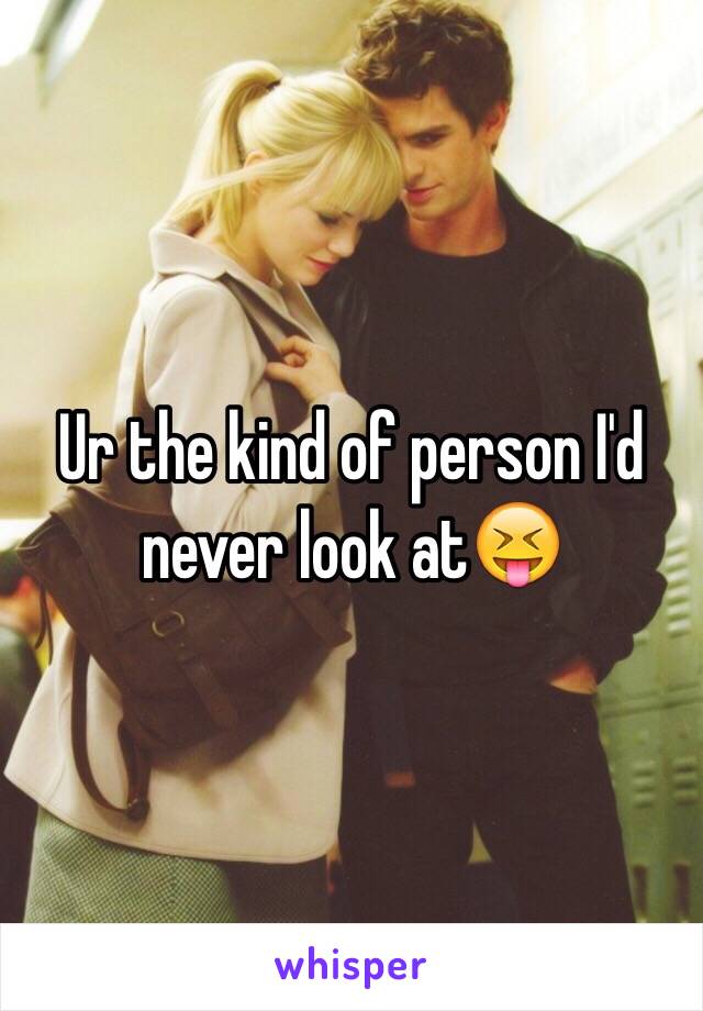 Ur the kind of person I'd never look at😝