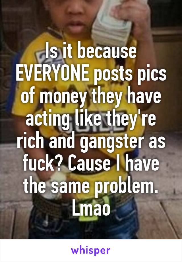 Is it because EVERYONE posts pics of money they have acting like they're rich and gangster as fuck? Cause I have the same problem. Lmao